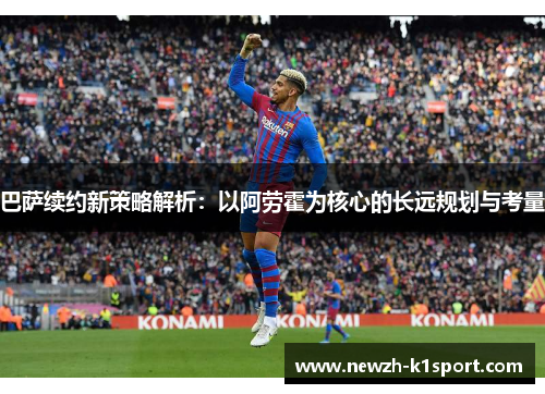 巴萨续约新策略解析：以阿劳霍为核心的长远规划与考量