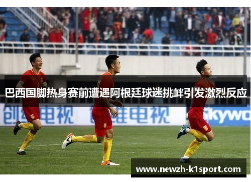 巴西国脚热身赛前遭遇阿根廷球迷挑衅引发激烈反应