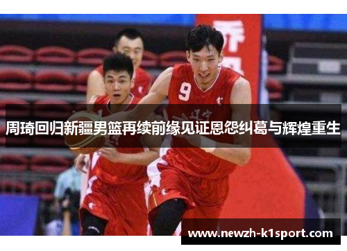 周琦回归新疆男篮再续前缘见证恩怨纠葛与辉煌重生