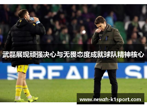 武磊展现顽强决心与无畏态度成就球队精神核心