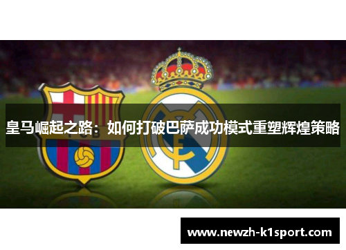 皇马崛起之路：如何打破巴萨成功模式重塑辉煌策略